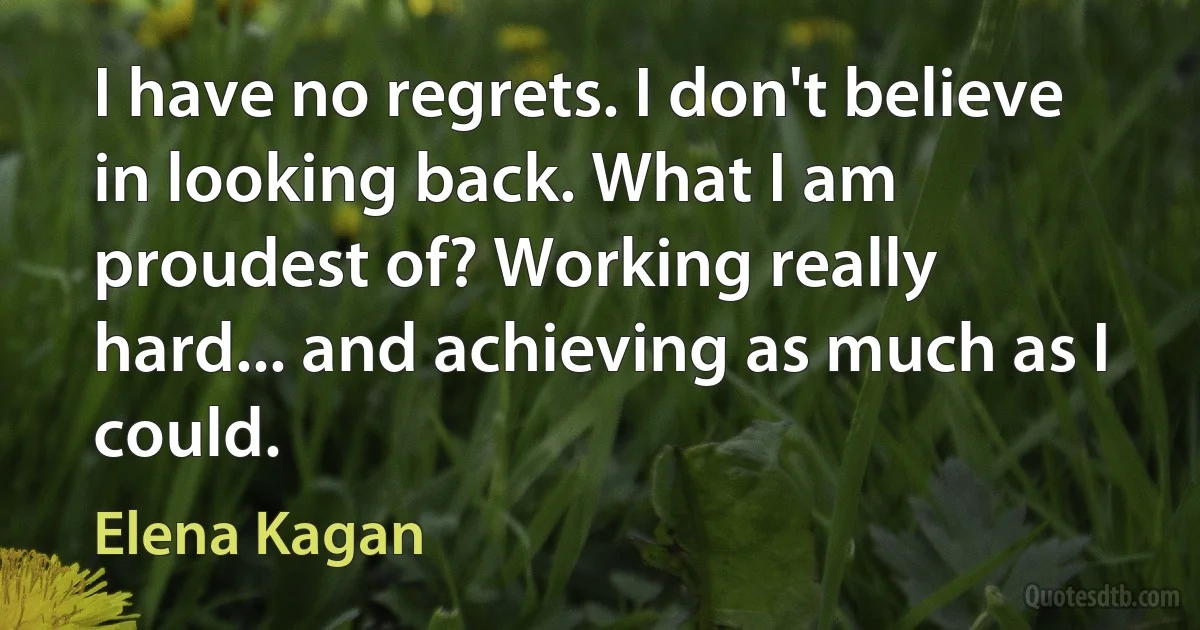 I have no regrets. I don't believe in looking back. What I am proudest of? Working really hard... and achieving as much as I could. (Elena Kagan)