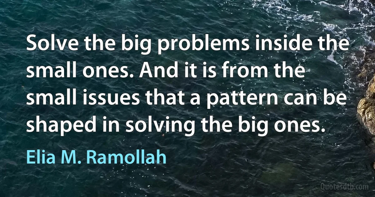 Solve the big problems inside the small ones. And it is from the small issues that a pattern can be shaped in solving the big ones. (Elia M. Ramollah)