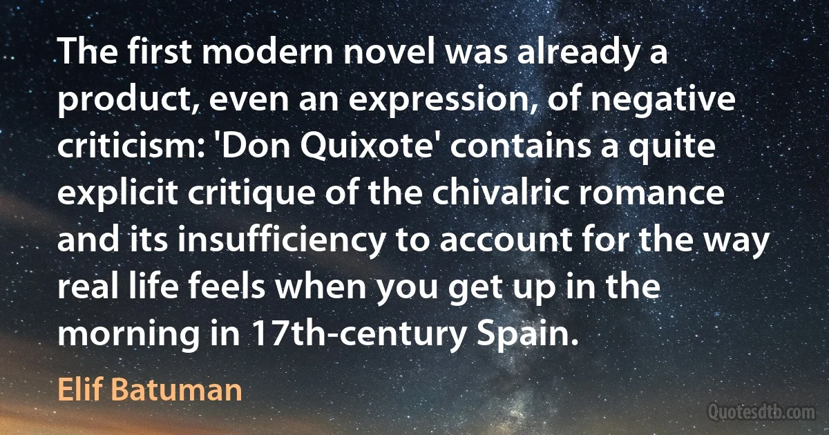 The first modern novel was already a product, even an expression, of negative criticism: 'Don Quixote' contains a quite explicit critique of the chivalric romance and its insufficiency to account for the way real life feels when you get up in the morning in 17th-century Spain. (Elif Batuman)