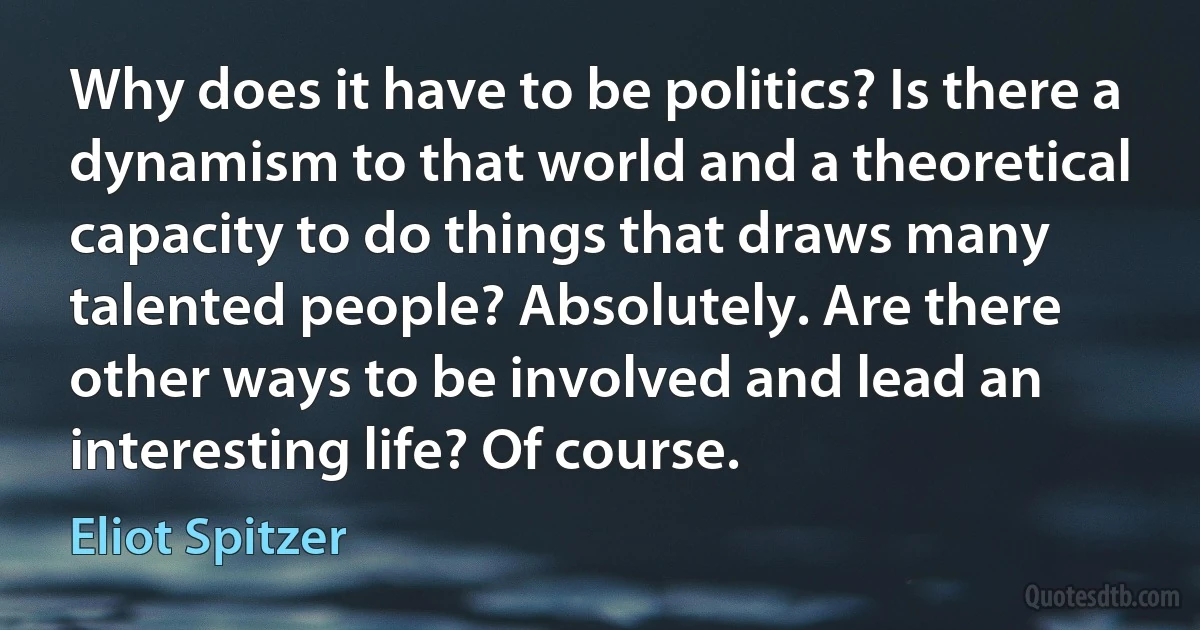 Why does it have to be politics? Is there a dynamism to that world and a theoretical capacity to do things that draws many talented people? Absolutely. Are there other ways to be involved and lead an interesting life? Of course. (Eliot Spitzer)