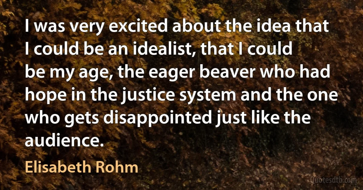 I was very excited about the idea that I could be an idealist, that I could be my age, the eager beaver who had hope in the justice system and the one who gets disappointed just like the audience. (Elisabeth Rohm)