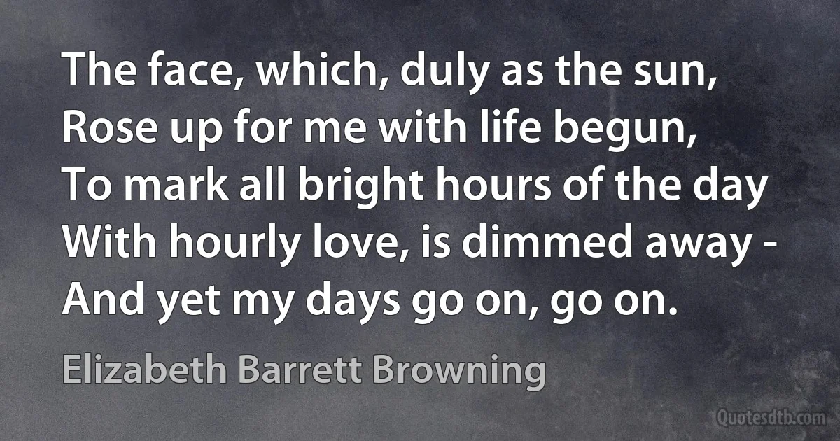 The face, which, duly as the sun,
Rose up for me with life begun,
To mark all bright hours of the day
With hourly love, is dimmed away -
And yet my days go on, go on. (Elizabeth Barrett Browning)