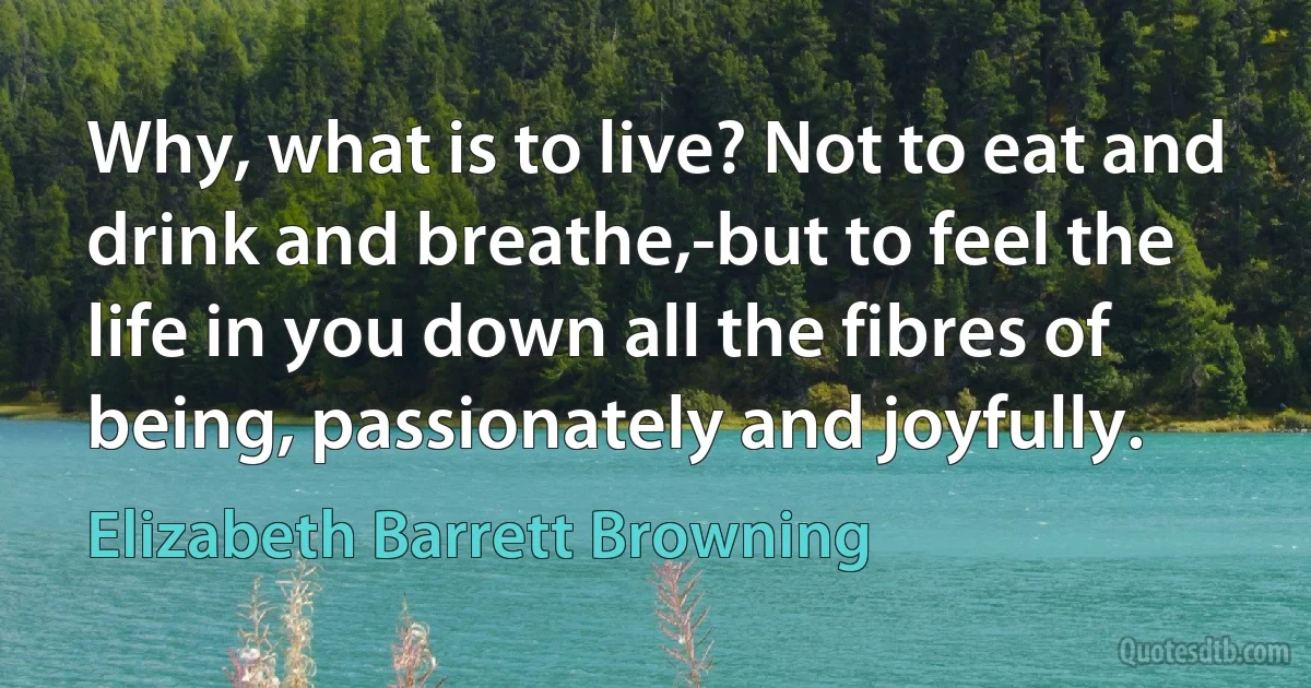 Why, what is to live? Not to eat and drink and breathe,-but to feel the life in you down all the fibres of being, passionately and joyfully. (Elizabeth Barrett Browning)