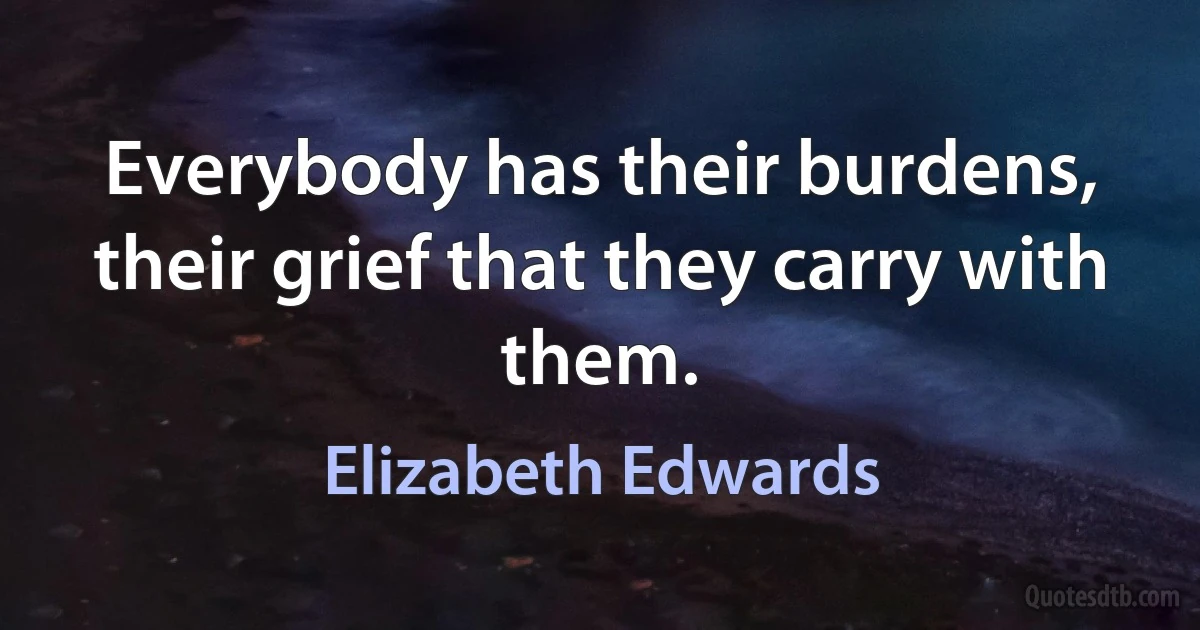 Everybody has their burdens, their grief that they carry with them. (Elizabeth Edwards)