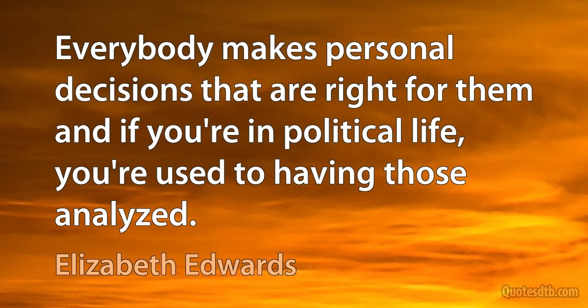 Everybody makes personal decisions that are right for them and if you're in political life, you're used to having those analyzed. (Elizabeth Edwards)