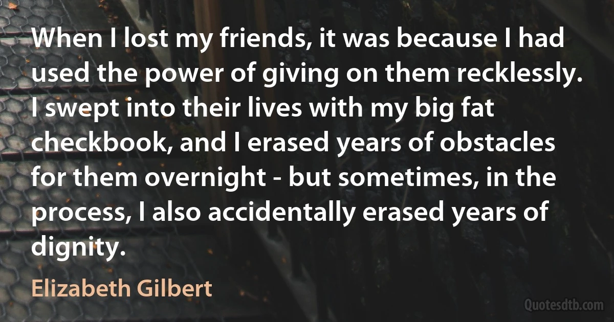 When I lost my friends, it was because I had used the power of giving on them recklessly. I swept into their lives with my big fat checkbook, and I erased years of obstacles for them overnight - but sometimes, in the process, I also accidentally erased years of dignity. (Elizabeth Gilbert)