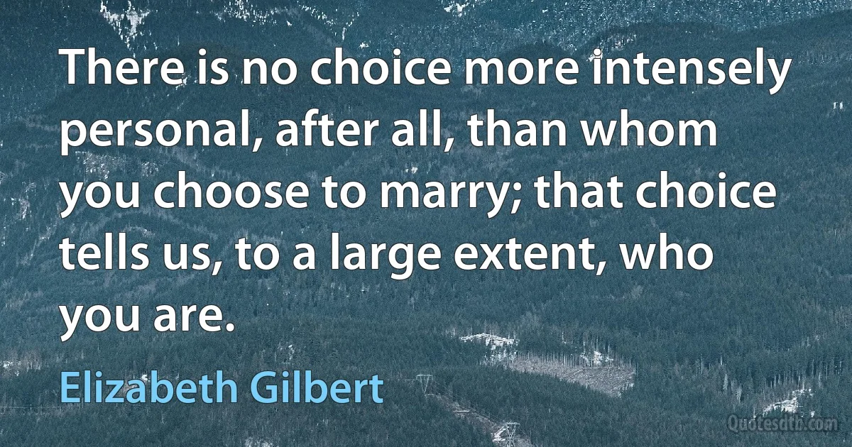 There is no choice more intensely personal, after all, than whom you choose to marry; that choice tells us, to a large extent, who you are. (Elizabeth Gilbert)