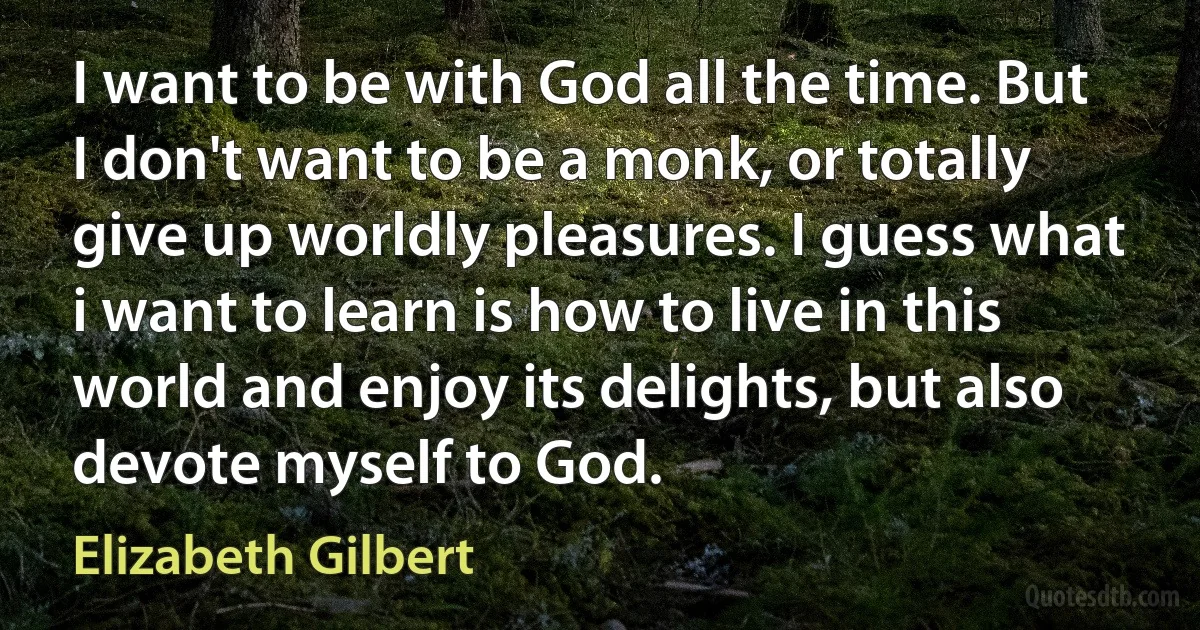 I want to be with God all the time. But I don't want to be a monk, or totally give up worldly pleasures. I guess what i want to learn is how to live in this world and enjoy its delights, but also devote myself to God. (Elizabeth Gilbert)