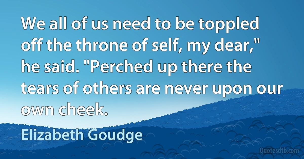 We all of us need to be toppled off the throne of self, my dear," he said. "Perched up there the tears of others are never upon our own cheek. (Elizabeth Goudge)