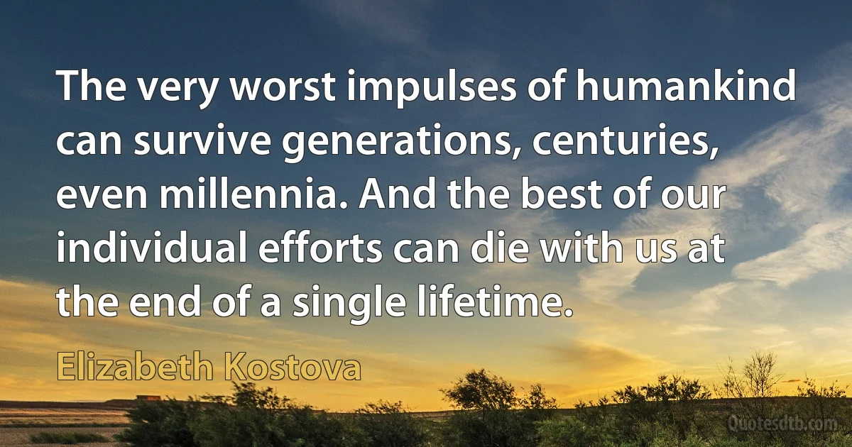 The very worst impulses of humankind can survive generations, centuries, even millennia. And the best of our individual efforts can die with us at the end of a single lifetime. (Elizabeth Kostova)