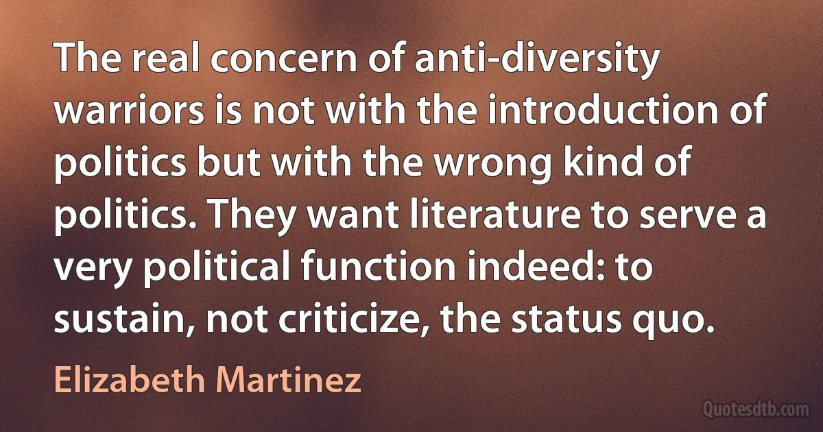 The real concern of anti-diversity warriors is not with the introduction of politics but with the wrong kind of politics. They want literature to serve a very political function indeed: to sustain, not criticize, the status quo. (Elizabeth Martinez)