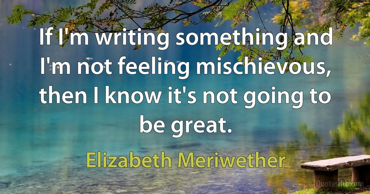 If I'm writing something and I'm not feeling mischievous, then I know it's not going to be great. (Elizabeth Meriwether)