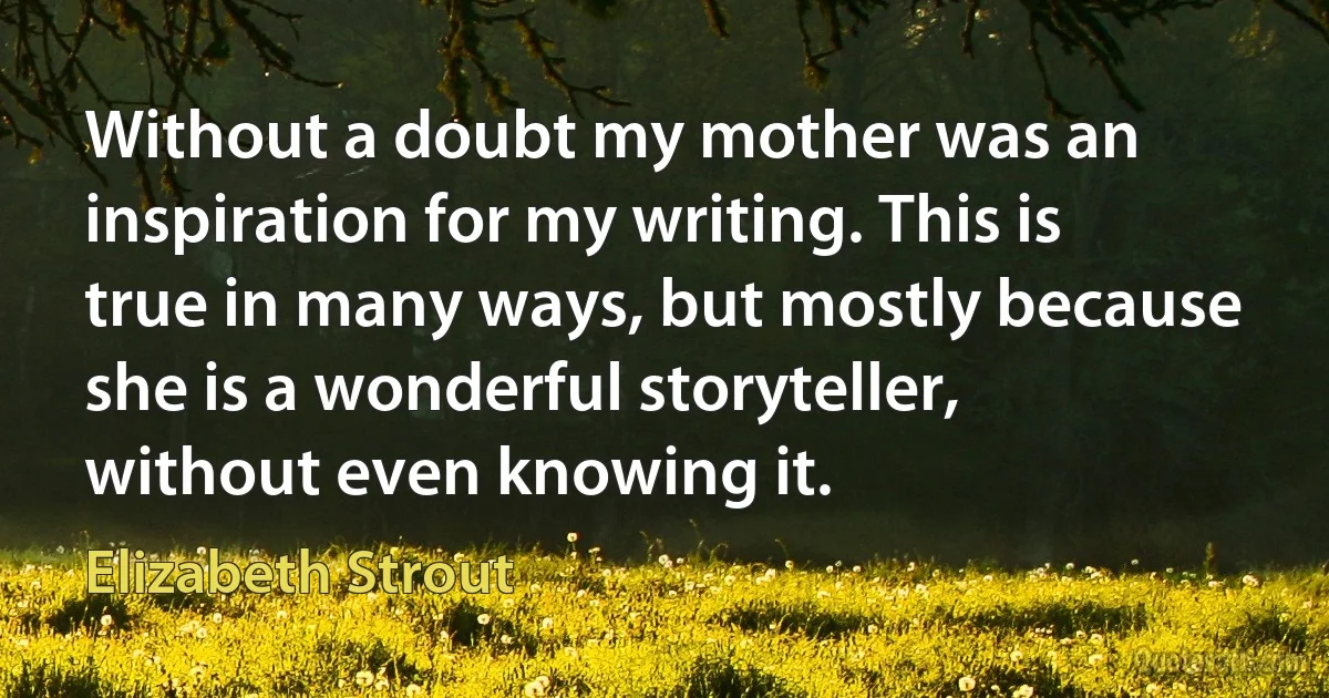 Without a doubt my mother was an inspiration for my writing. This is true in many ways, but mostly because she is a wonderful storyteller, without even knowing it. (Elizabeth Strout)