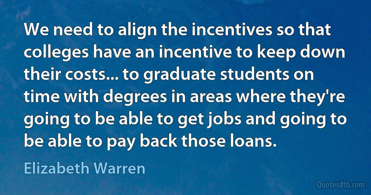 We need to align the incentives so that colleges have an incentive to keep down their costs... to graduate students on time with degrees in areas where they're going to be able to get jobs and going to be able to pay back those loans. (Elizabeth Warren)