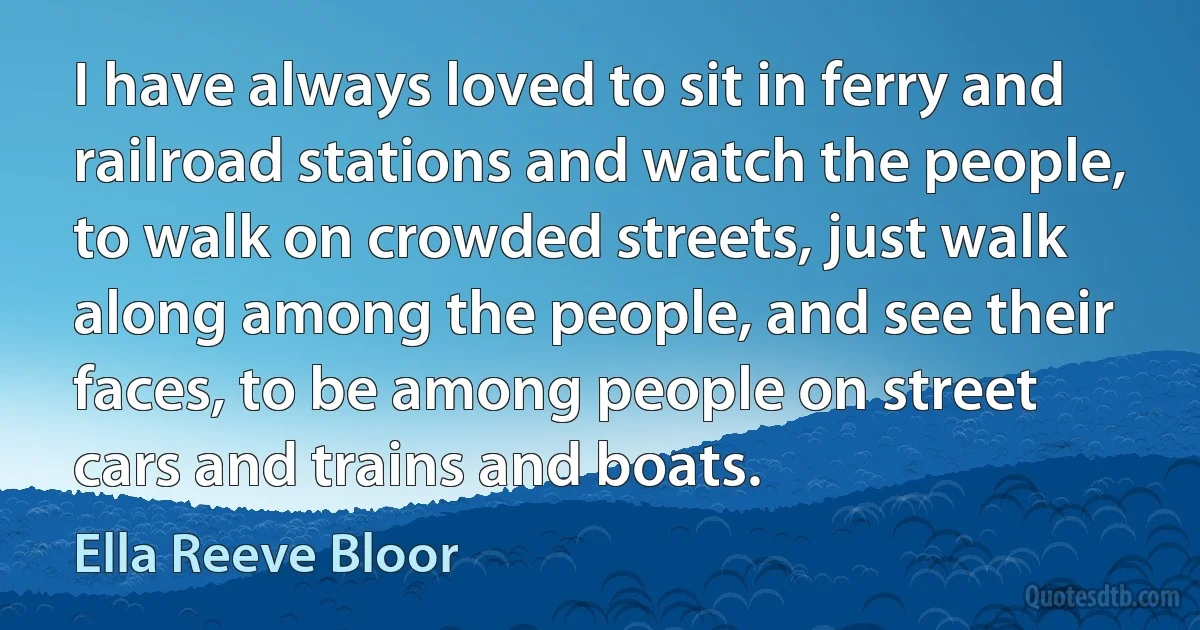 I have always loved to sit in ferry and railroad stations and watch the people, to walk on crowded streets, just walk along among the people, and see their faces, to be among people on street cars and trains and boats. (Ella Reeve Bloor)