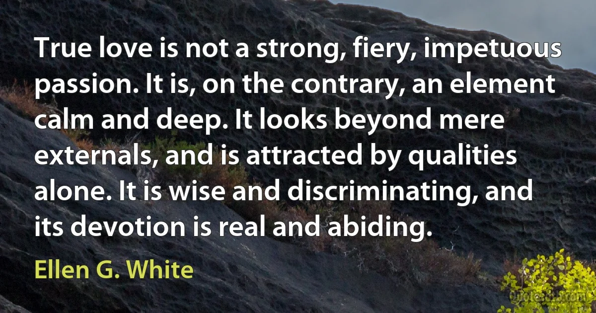 True love is not a strong, fiery, impetuous passion. It is, on the contrary, an element calm and deep. It looks beyond mere externals, and is attracted by qualities alone. It is wise and discriminating, and its devotion is real and abiding. (Ellen G. White)