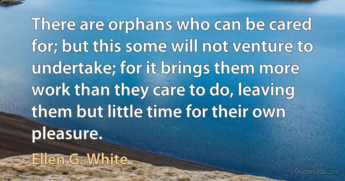 There are orphans who can be cared for; but this some will not venture to undertake; for it brings them more work than they care to do, leaving them but little time for their own pleasure. (Ellen G. White)