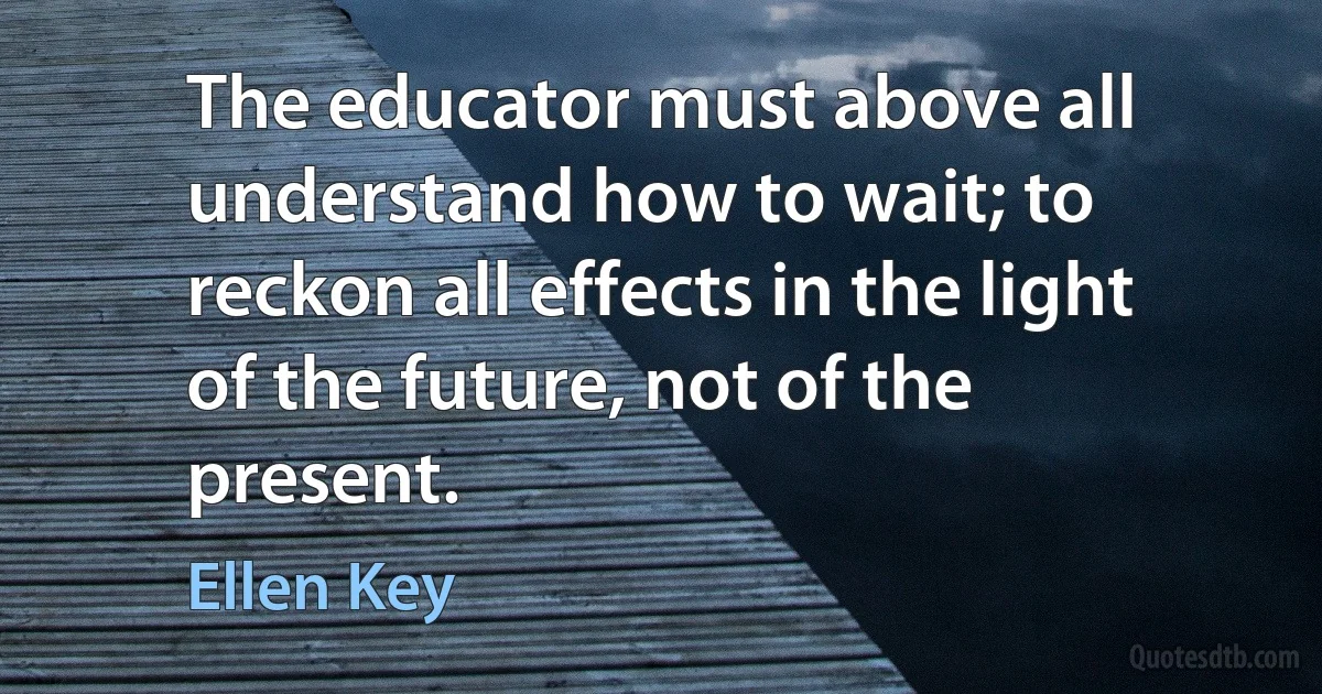 The educator must above all understand how to wait; to reckon all effects in the light of the future, not of the present. (Ellen Key)