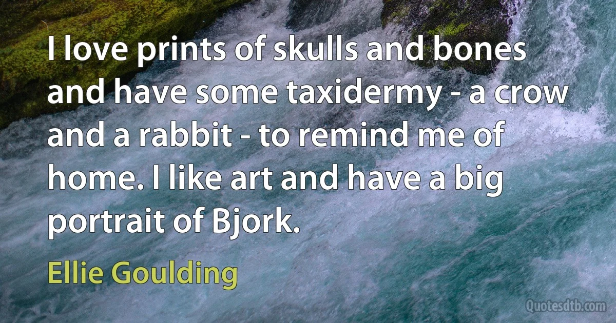 I love prints of skulls and bones and have some taxidermy - a crow and a rabbit - to remind me of home. I like art and have a big portrait of Bjork. (Ellie Goulding)