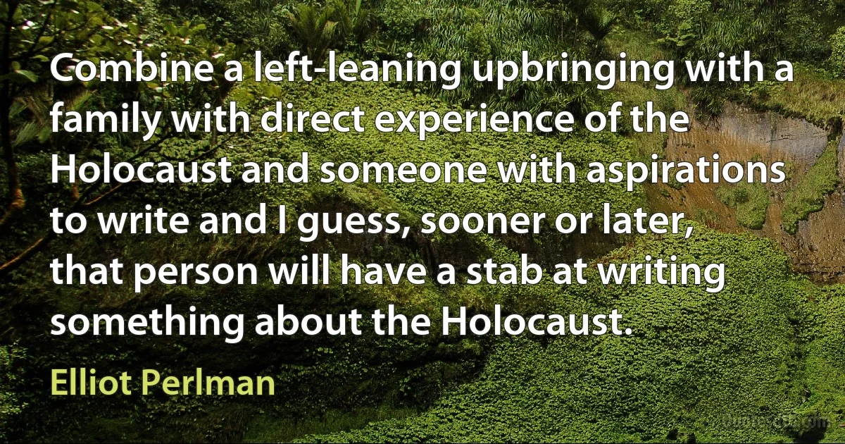 Combine a left-leaning upbringing with a family with direct experience of the Holocaust and someone with aspirations to write and I guess, sooner or later, that person will have a stab at writing something about the Holocaust. (Elliot Perlman)