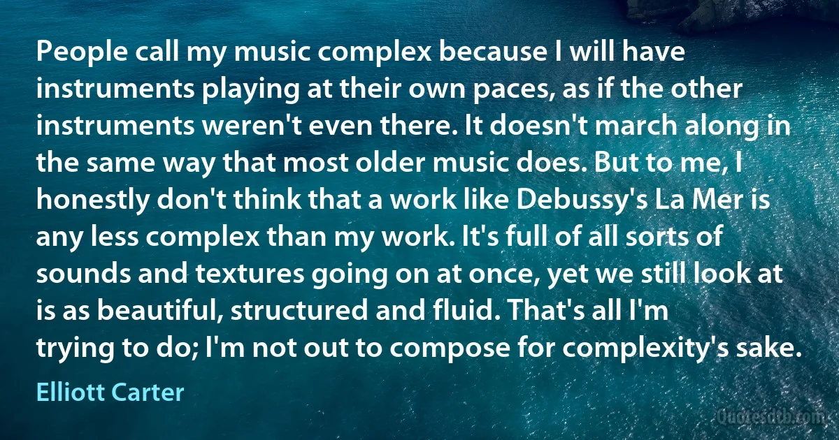 People call my music complex because I will have instruments playing at their own paces, as if the other instruments weren't even there. It doesn't march along in the same way that most older music does. But to me, I honestly don't think that a work like Debussy's La Mer is any less complex than my work. It's full of all sorts of sounds and textures going on at once, yet we still look at is as beautiful, structured and fluid. That's all I'm trying to do; I'm not out to compose for complexity's sake. (Elliott Carter)