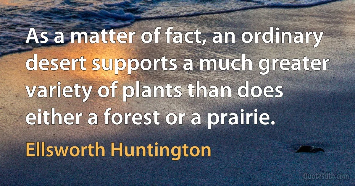 As a matter of fact, an ordinary desert supports a much greater variety of plants than does either a forest or a prairie. (Ellsworth Huntington)