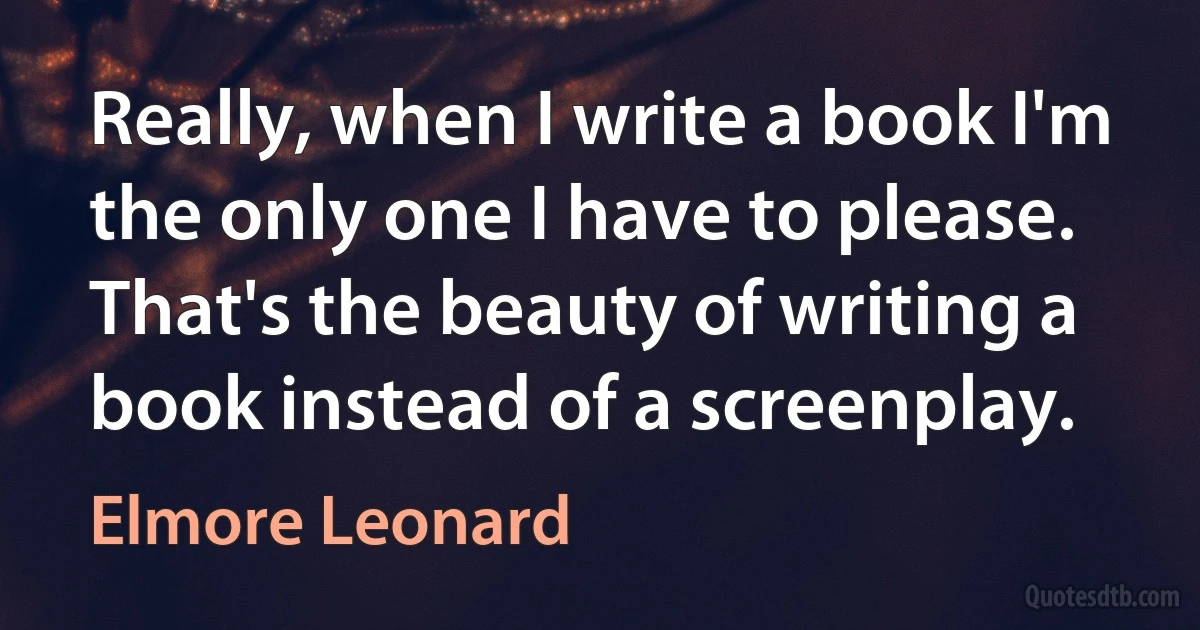 Really, when I write a book I'm the only one I have to please. That's the beauty of writing a book instead of a screenplay. (Elmore Leonard)