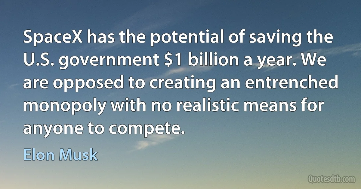 SpaceX has the potential of saving the U.S. government $1 billion a year. We are opposed to creating an entrenched monopoly with no realistic means for anyone to compete. (Elon Musk)