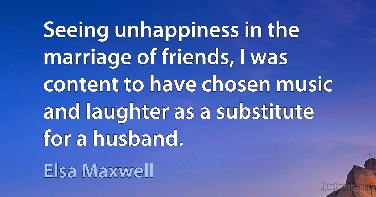 Seeing unhappiness in the marriage of friends, I was content to have chosen music and laughter as a substitute for a husband. (Elsa Maxwell)