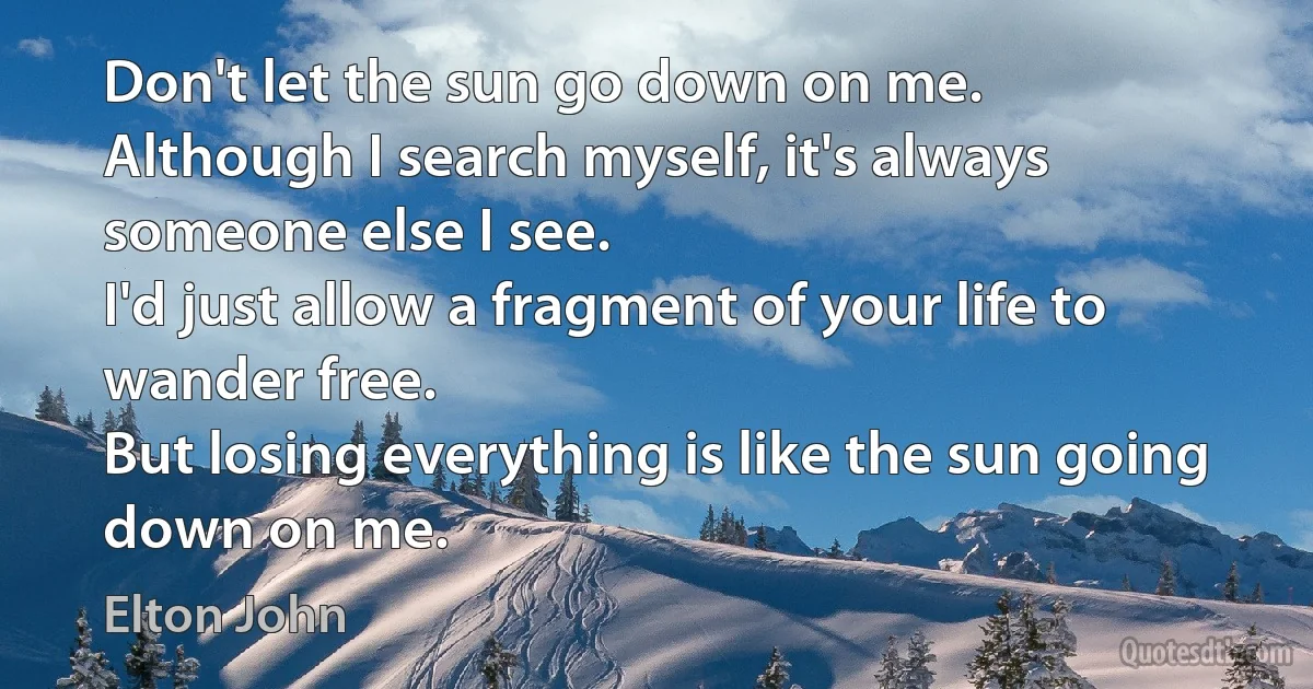 Don't let the sun go down on me.
Although I search myself, it's always someone else I see.
I'd just allow a fragment of your life to wander free.
But losing everything is like the sun going down on me. (Elton John)