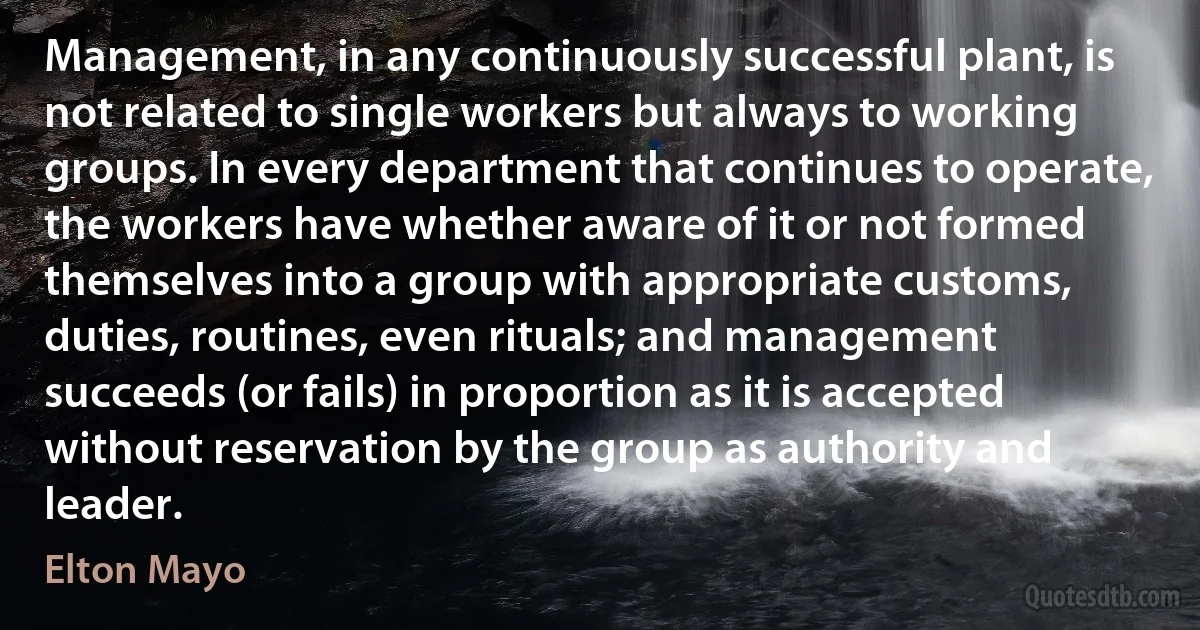 Management, in any continuously successful plant, is not related to single workers but always to working groups. In every department that continues to operate, the workers have whether aware of it or not formed themselves into a group with appropriate customs, duties, routines, even rituals; and management succeeds (or fails) in proportion as it is accepted without reservation by the group as authority and leader. (Elton Mayo)