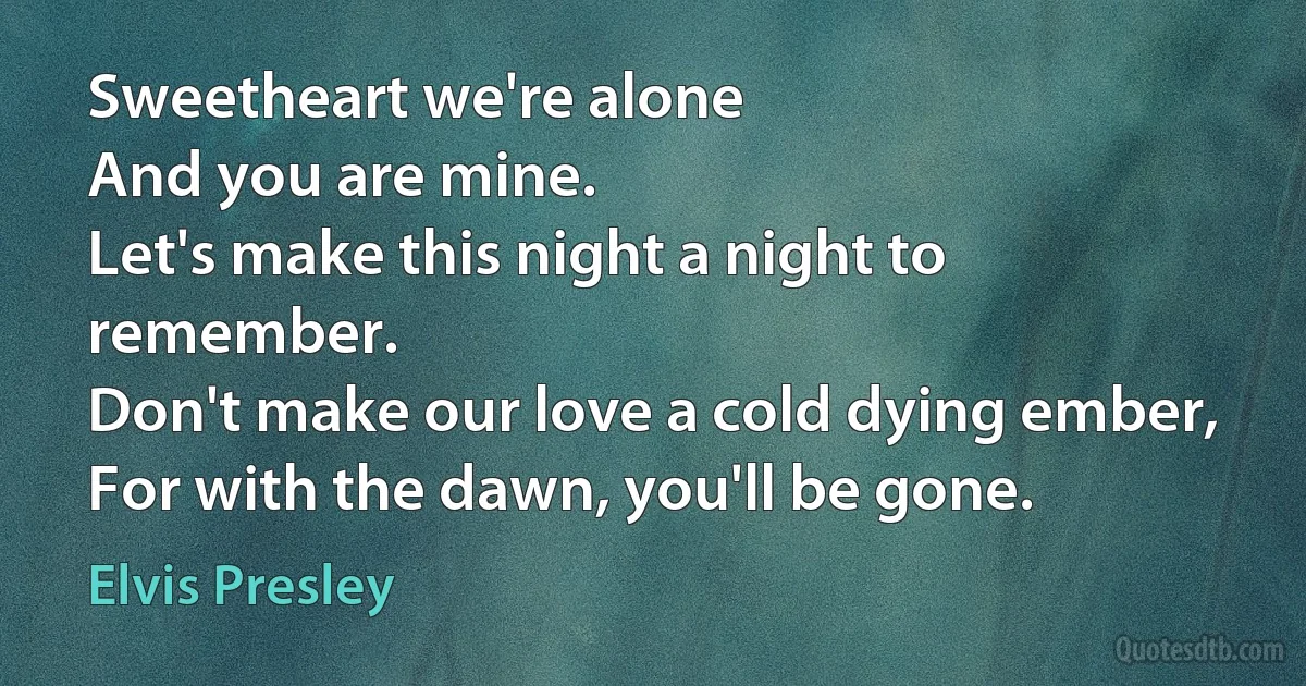 Sweetheart we're alone
And you are mine.
Let's make this night a night to remember.
Don't make our love a cold dying ember,
For with the dawn, you'll be gone. (Elvis Presley)