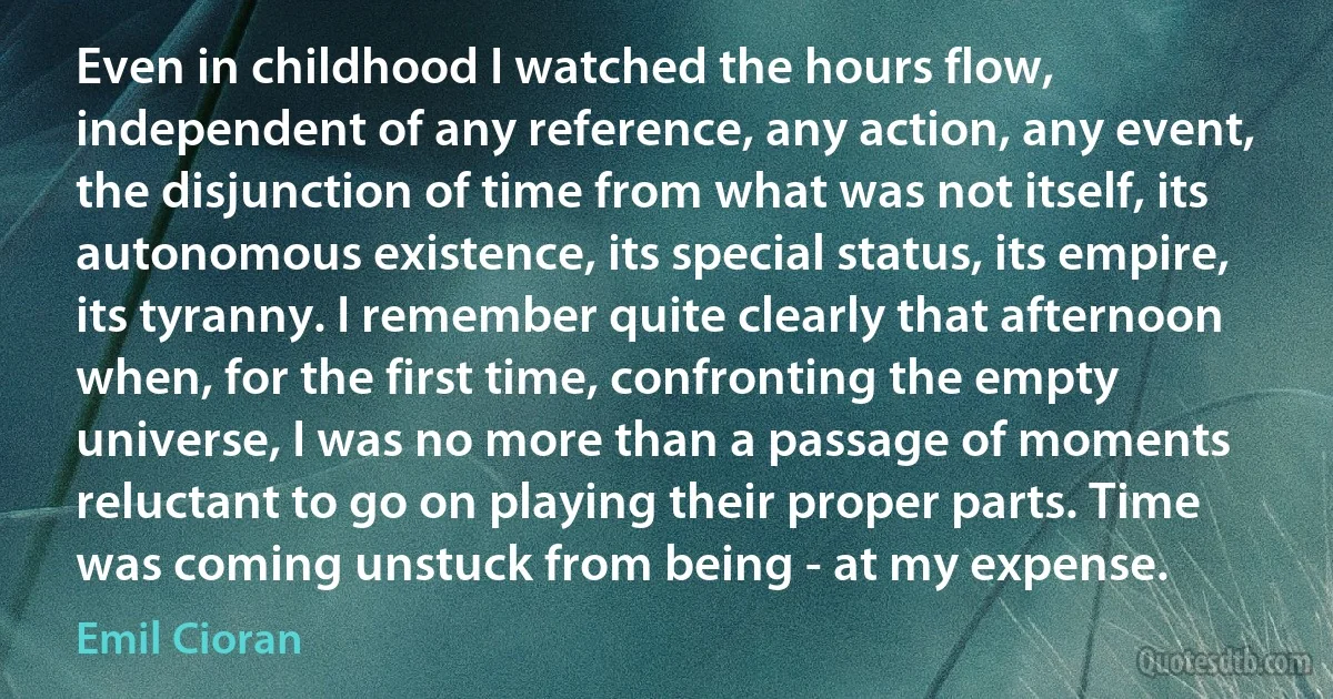 Even in childhood I watched the hours flow, independent of any reference, any action, any event, the disjunction of time from what was not itself, its autonomous existence, its special status, its empire, its tyranny. I remember quite clearly that afternoon when, for the first time, confronting the empty universe, I was no more than a passage of moments reluctant to go on playing their proper parts. Time was coming unstuck from being - at my expense. (Emil Cioran)