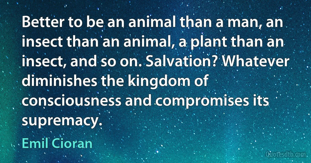 Better to be an animal than a man, an insect than an animal, a plant than an insect, and so on. Salvation? Whatever diminishes the kingdom of consciousness and compromises its supremacy. (Emil Cioran)