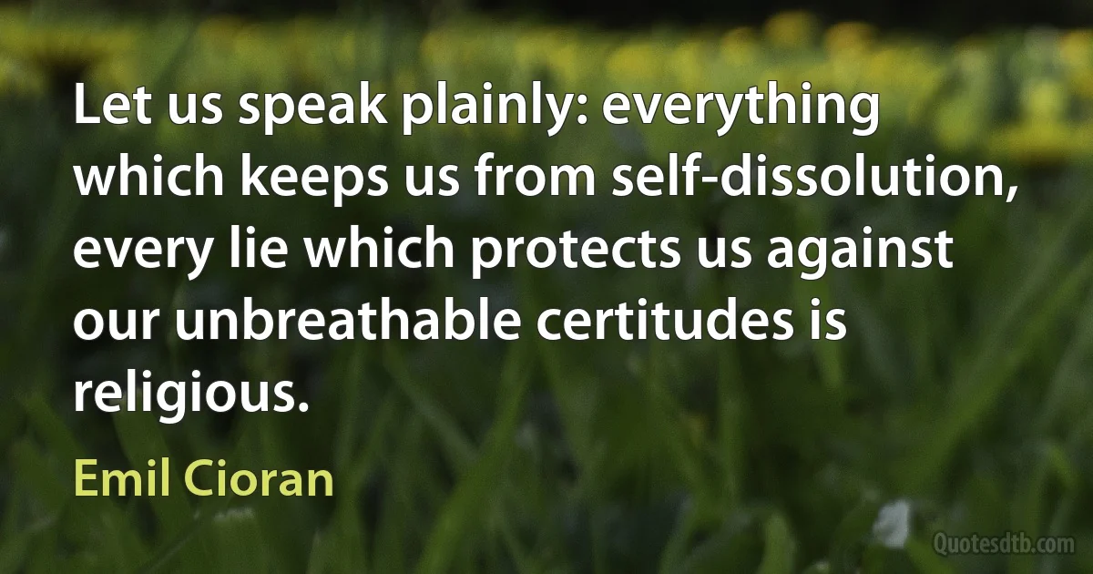 Let us speak plainly: everything which keeps us from self-dissolution, every lie which protects us against our unbreathable certitudes is religious. (Emil Cioran)