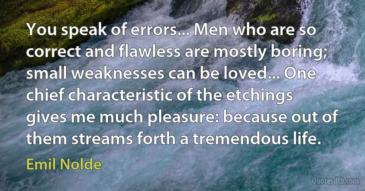 You speak of errors... Men who are so correct and flawless are mostly boring; small weaknesses can be loved... One chief characteristic of the etchings gives me much pleasure: because out of them streams forth a tremendous life. (Emil Nolde)