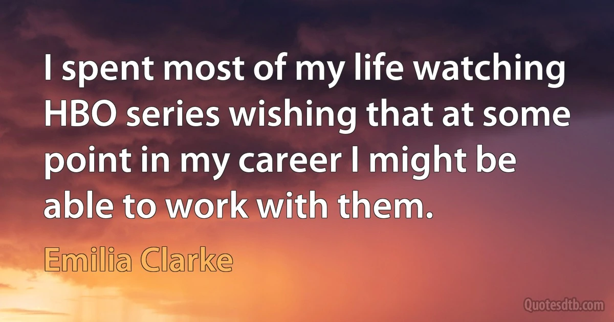 I spent most of my life watching HBO series wishing that at some point in my career I might be able to work with them. (Emilia Clarke)