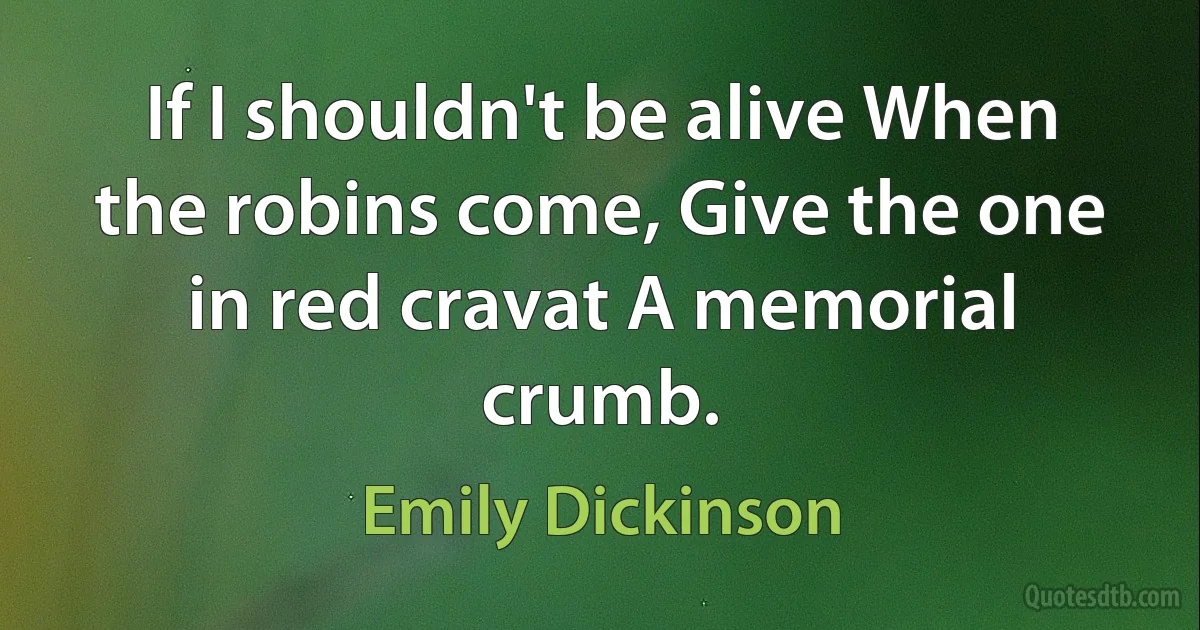 If I shouldn't be alive When the robins come, Give the one in red cravat A memorial crumb. (Emily Dickinson)