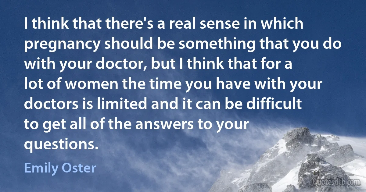 I think that there's a real sense in which pregnancy should be something that you do with your doctor, but I think that for a lot of women the time you have with your doctors is limited and it can be difficult to get all of the answers to your questions. (Emily Oster)