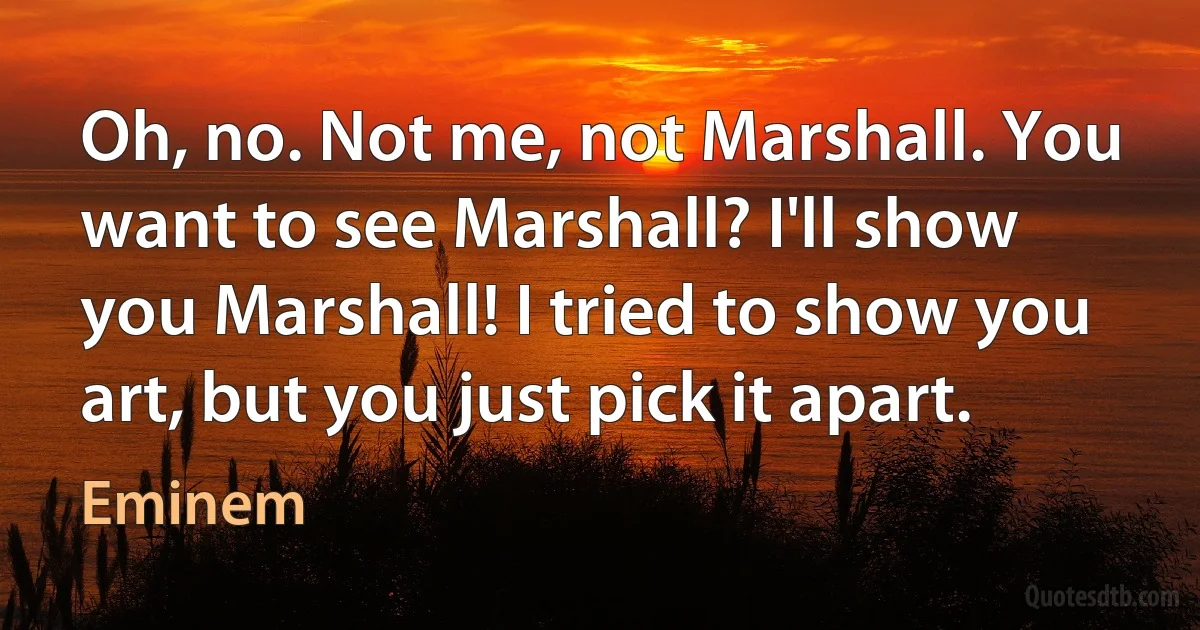 Oh, no. Not me, not Marshall. You want to see Marshall? I'll show you Marshall! I tried to show you art, but you just pick it apart. (Eminem)