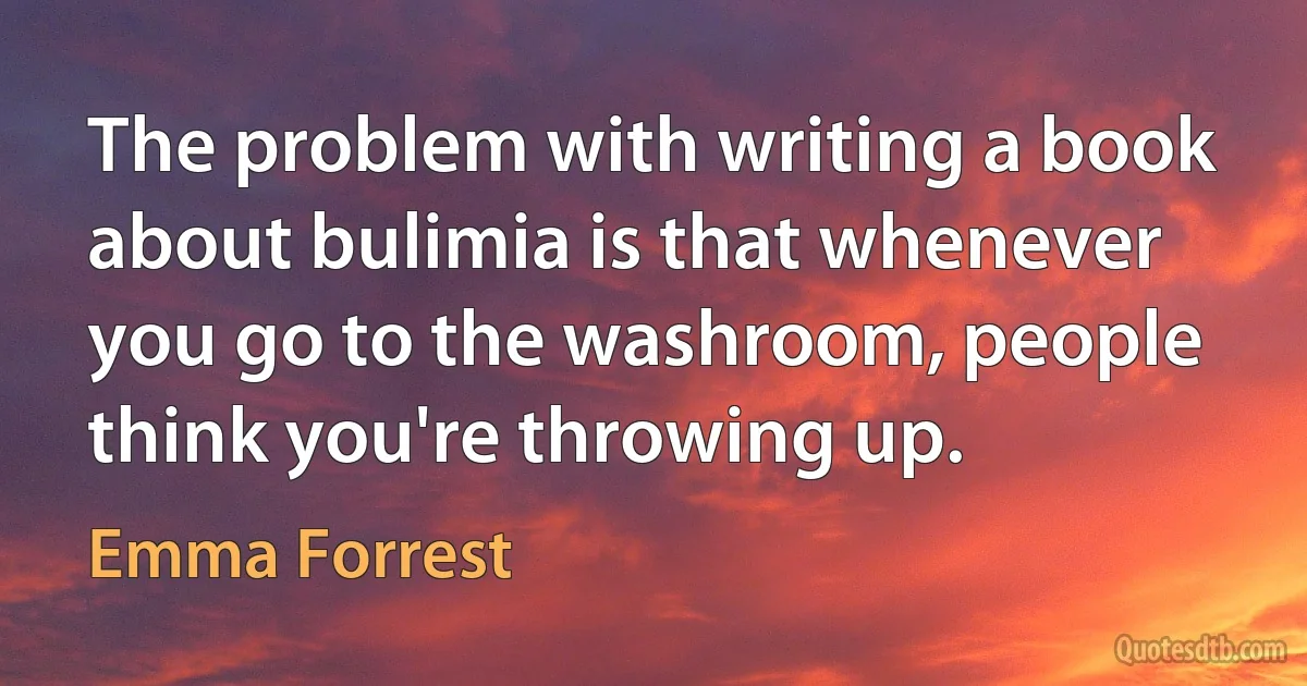 The problem with writing a book about bulimia is that whenever you go to the washroom, people think you're throwing up. (Emma Forrest)