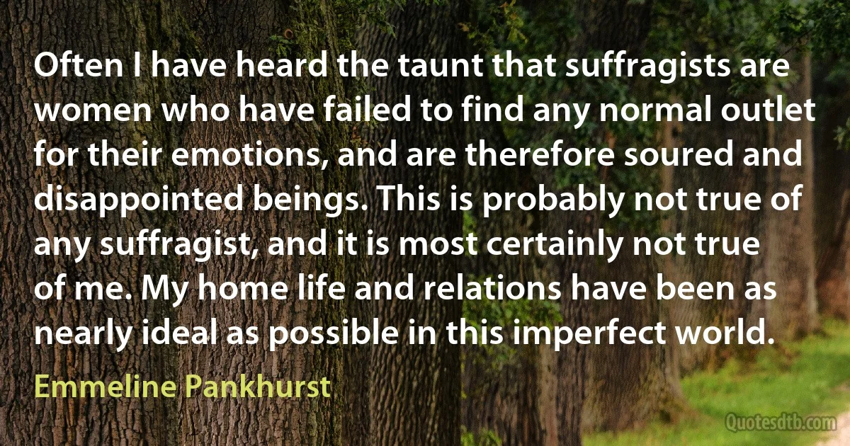 Often I have heard the taunt that suffragists are women who have failed to find any normal outlet for their emotions, and are therefore soured and disappointed beings. This is probably not true of any suffragist, and it is most certainly not true of me. My home life and relations have been as nearly ideal as possible in this imperfect world. (Emmeline Pankhurst)