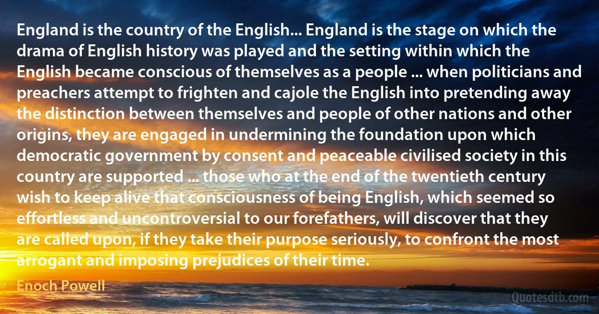 England is the country of the English... England is the stage on which the drama of English history was played and the setting within which the English became conscious of themselves as a people ... when politicians and preachers attempt to frighten and cajole the English into pretending away the distinction between themselves and people of other nations and other origins, they are engaged in undermining the foundation upon which democratic government by consent and peaceable civilised society in this country are supported ... those who at the end of the twentieth century wish to keep alive that consciousness of being English, which seemed so effortless and uncontroversial to our forefathers, will discover that they are called upon, if they take their purpose seriously, to confront the most arrogant and imposing prejudices of their time. (Enoch Powell)