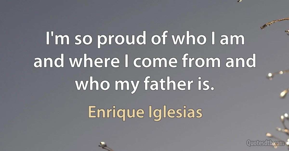 I'm so proud of who I am and where I come from and who my father is. (Enrique Iglesias)