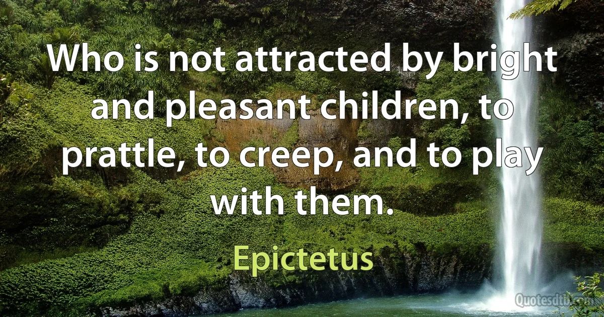 Who is not attracted by bright and pleasant children, to prattle, to creep, and to play with them. (Epictetus)