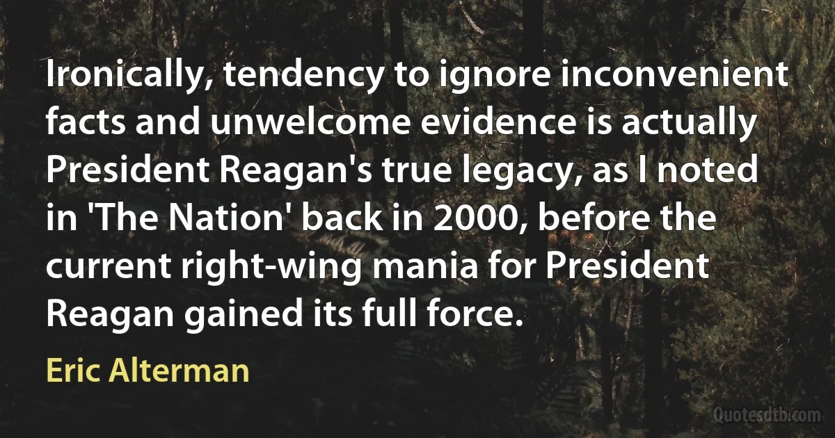 Ironically, tendency to ignore inconvenient facts and unwelcome evidence is actually President Reagan's true legacy, as I noted in 'The Nation' back in 2000, before the current right-wing mania for President Reagan gained its full force. (Eric Alterman)