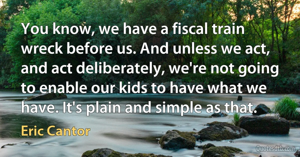 You know, we have a fiscal train wreck before us. And unless we act, and act deliberately, we're not going to enable our kids to have what we have. It's plain and simple as that. (Eric Cantor)