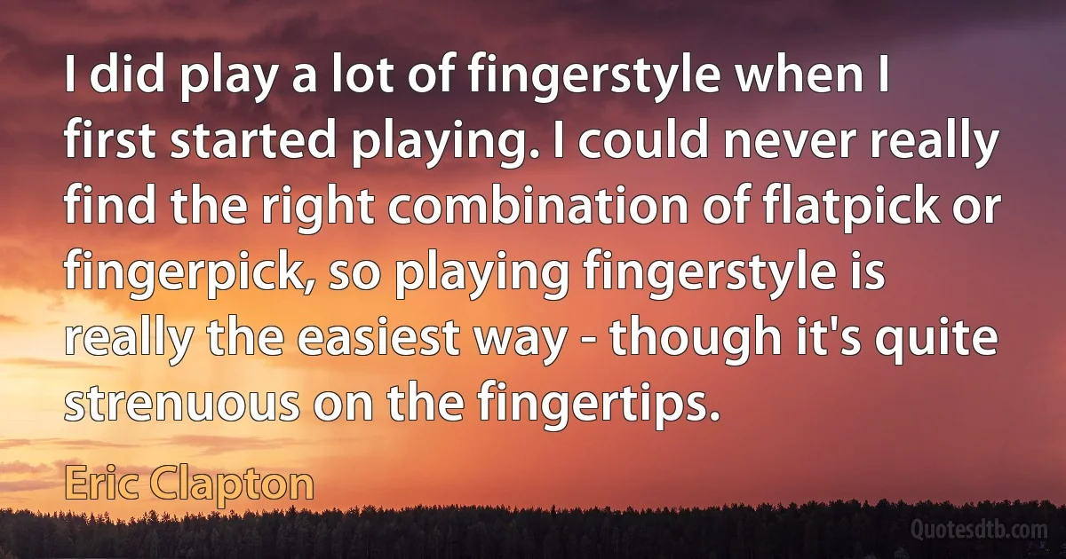 I did play a lot of fingerstyle when I first started playing. I could never really find the right combination of flatpick or fingerpick, so playing fingerstyle is really the easiest way - though it's quite strenuous on the fingertips. (Eric Clapton)