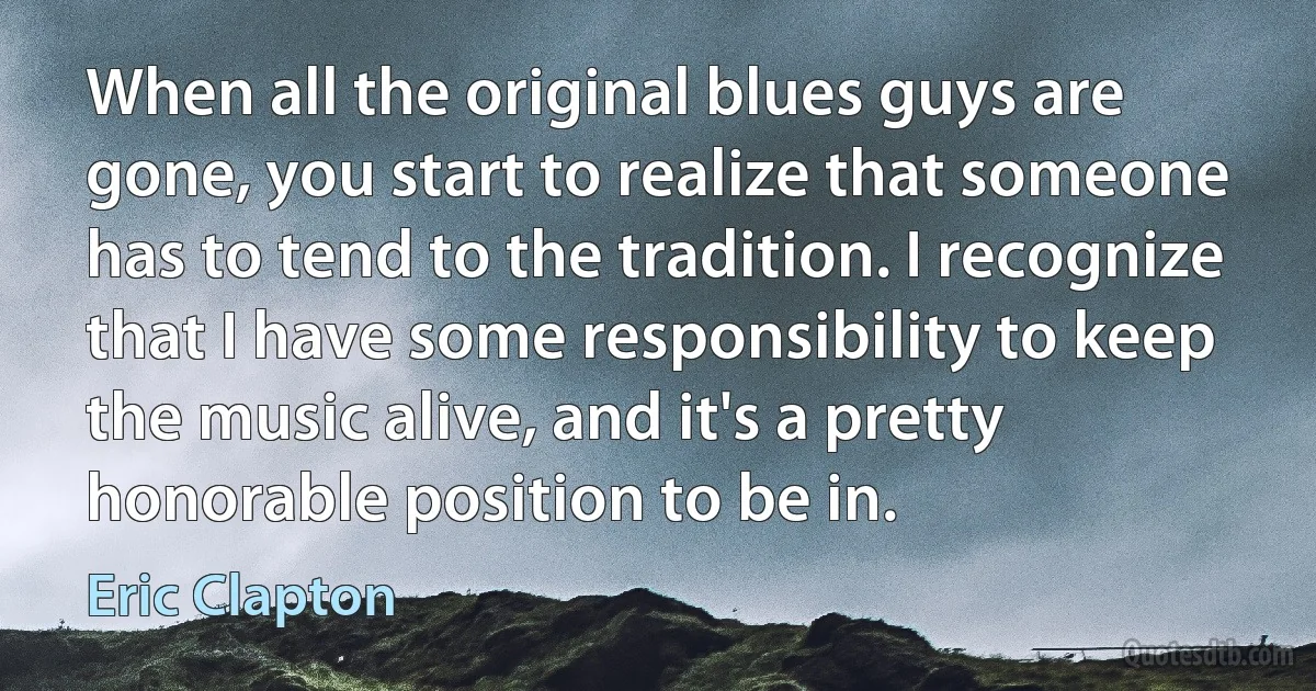 When all the original blues guys are gone, you start to realize that someone has to tend to the tradition. I recognize that I have some responsibility to keep the music alive, and it's a pretty honorable position to be in. (Eric Clapton)