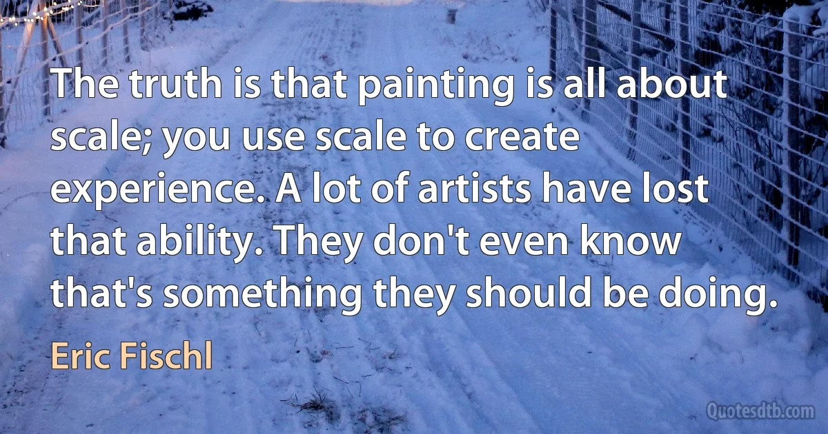 The truth is that painting is all about scale; you use scale to create experience. A lot of artists have lost that ability. They don't even know that's something they should be doing. (Eric Fischl)